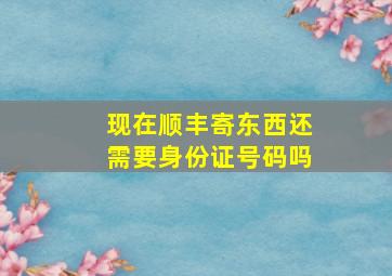 现在顺丰寄东西还需要身份证号码吗