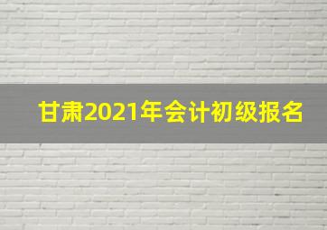 甘肃2021年会计初级报名