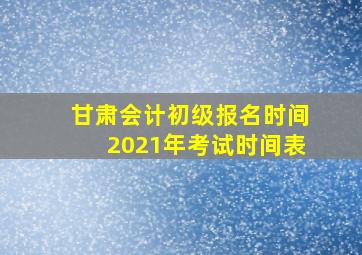 甘肃会计初级报名时间2021年考试时间表