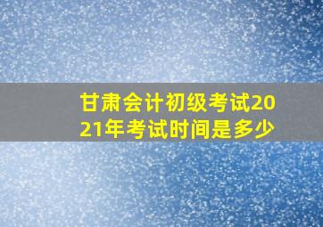 甘肃会计初级考试2021年考试时间是多少