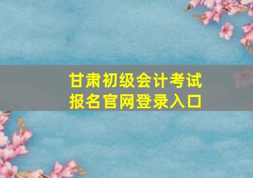 甘肃初级会计考试报名官网登录入口