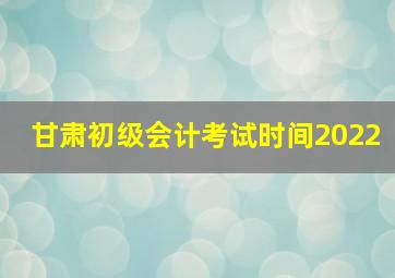 甘肃初级会计考试时间2022