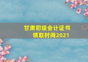 甘肃初级会计证书领取时间2021