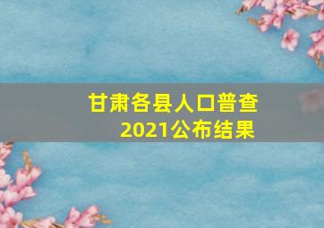 甘肃各县人口普查2021公布结果