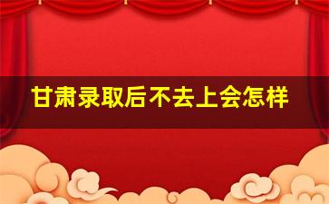 甘肃录取后不去上会怎样