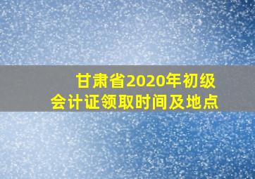 甘肃省2020年初级会计证领取时间及地点