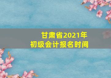 甘肃省2021年初级会计报名时间