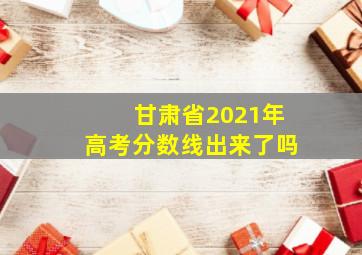 甘肃省2021年高考分数线出来了吗