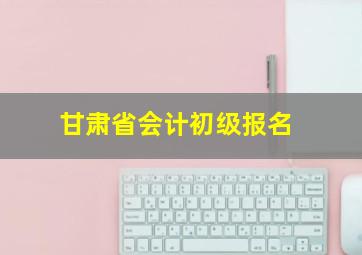 甘肃省会计初级报名