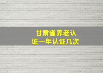 甘肃省养老认证一年认证几次