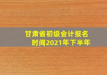 甘肃省初级会计报名时间2021年下半年