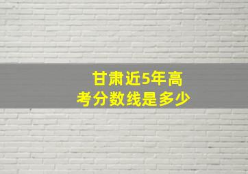 甘肃近5年高考分数线是多少