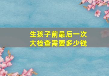 生孩子前最后一次大检查需要多少钱