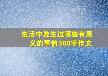 生活中发生过哪些有意义的事情300字作文