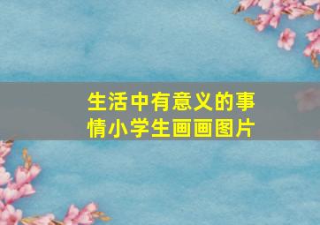 生活中有意义的事情小学生画画图片