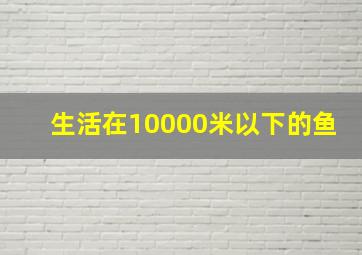 生活在10000米以下的鱼