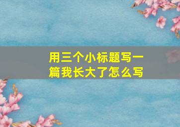 用三个小标题写一篇我长大了怎么写