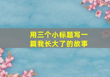 用三个小标题写一篇我长大了的故事