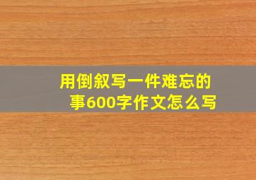 用倒叙写一件难忘的事600字作文怎么写