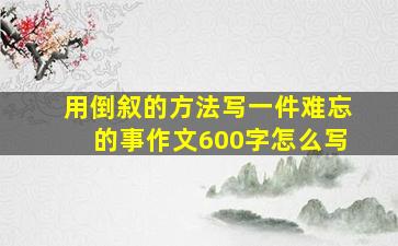 用倒叙的方法写一件难忘的事作文600字怎么写