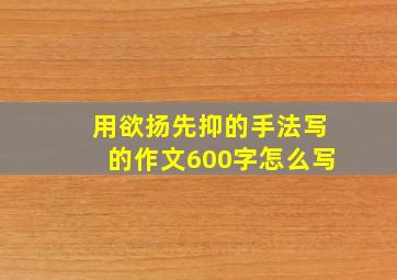 用欲扬先抑的手法写的作文600字怎么写