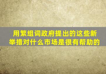 用繁组词政府提出的这些新举措对什么市场是很有帮助的