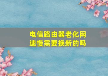 电信路由器老化网速慢需要换新的吗