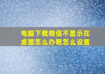 电脑下载微信不显示在桌面怎么办呢怎么设置