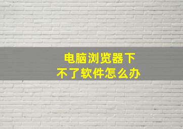 电脑浏览器下不了软件怎么办