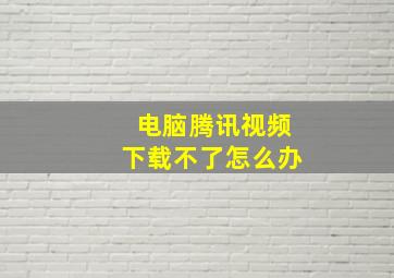 电脑腾讯视频下载不了怎么办