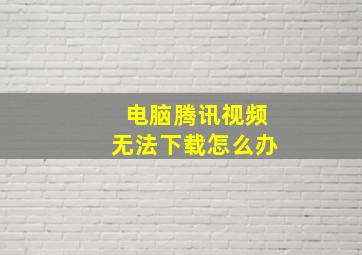 电脑腾讯视频无法下载怎么办