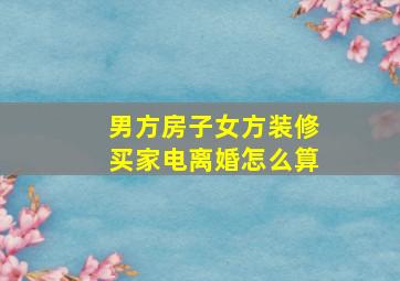 男方房子女方装修买家电离婚怎么算