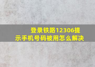 登录铁路12306提示手机号码被用怎么解决