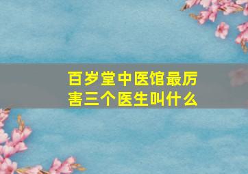 百岁堂中医馆最厉害三个医生叫什么