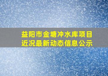 益阳市金塘冲水库项目近况最新动态信息公示