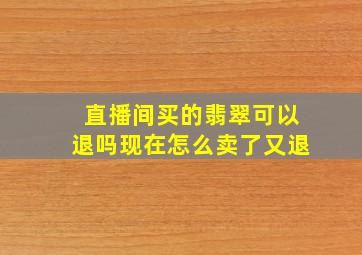 直播间买的翡翠可以退吗现在怎么卖了又退