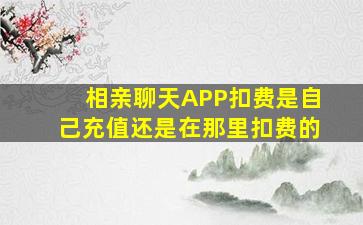 相亲聊天APP扣费是自己充值还是在那里扣费的