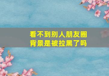 看不到别人朋友圈背景是被拉黑了吗