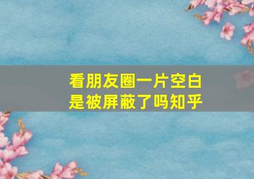 看朋友圈一片空白是被屏蔽了吗知乎