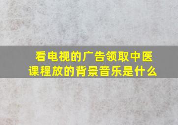 看电视的广告领取中医课程放的背景音乐是什么