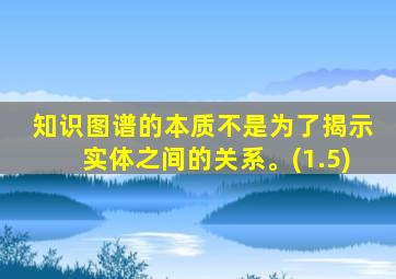 知识图谱的本质不是为了揭示实体之间的关系。(1.5)