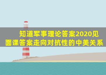 知道军事理论答案2020见面课答案走向对抗性的中美关系