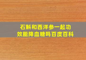 石斛和西洋参一起功效能降血糖吗百度百科