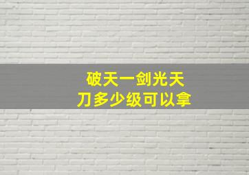 破天一剑光天刀多少级可以拿