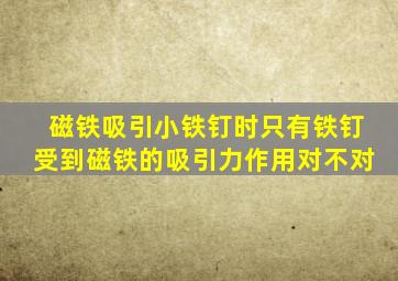 磁铁吸引小铁钉时只有铁钉受到磁铁的吸引力作用对不对