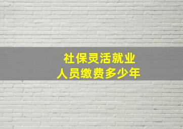 社保灵活就业人员缴费多少年