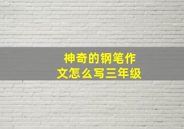 神奇的钢笔作文怎么写三年级