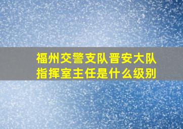 福州交警支队晋安大队指挥室主任是什么级别