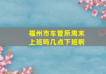 福州市车管所周末上班吗几点下班啊