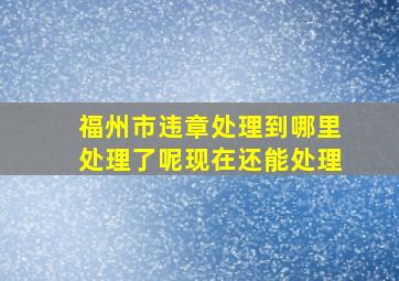 福州市违章处理到哪里处理了呢现在还能处理